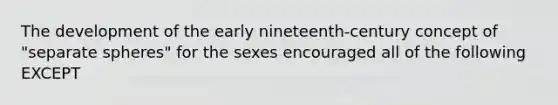 The development of the early nineteenth-century concept of "separate spheres" for the sexes encouraged all of the following EXCEPT