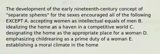 The development of the early nineteenth-century concept of "separate spheres" for the sexes encouraged all of the following EXCEPT A. accepting women as intellectual equals of men B. idealizing the home as a haven in a competitive world C. designating the home as the appropriate place for a woman D. emphasizing childrearing as a prime duty of a woman E. establishing a moral climate in the home