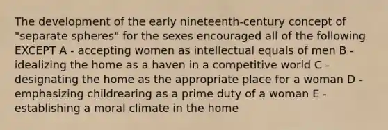 The development of the early nineteenth-century concept of "separate spheres" for the sexes encouraged all of the following EXCEPT A - accepting women as intellectual equals of men B - idealizing the home as a haven in a competitive world C - designating the home as the appropriate place for a woman D - emphasizing childrearing as a prime duty of a woman E - establishing a moral climate in the home