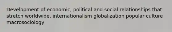 Development of economic, political and social relationships that stretch worldwide. internationalism globalization popular culture macrosociology