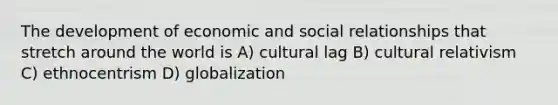 The development of economic and social relationships that stretch around the world is A) cultural lag B) cultural relativism C) ethnocentrism D) globalization