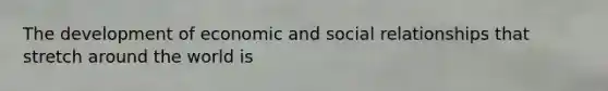 The development of economic and social relationships that stretch around the world is