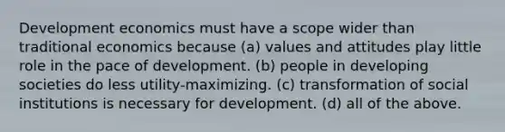 Development economics must have a scope wider than traditional economics because (a) values and attitudes play little role in the pace of development. (b) people in developing societies do less utility-maximizing. (c) transformation of social institutions is necessary for development. (d) all of the above.