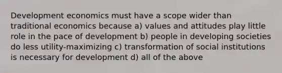 Development economics must have a scope wider than traditional economics because a) values and attitudes play little role in the pace of development b) people in developing societies do less utility-maximizing c) transformation of social institutions is necessary for development d) all of the above