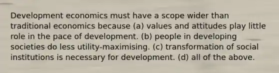 Development economics must have a scope wider than traditional economics because (a) values and attitudes play little role in the pace of development. (b) people in developing societies do less utility-maximising. (c) transformation of social institutions is necessary for development. (d) all of the above.