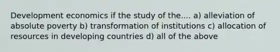 Development economics if the study of the.... a) alleviation of absolute poverty b) transformation of institutions c) allocation of resources in developing countries d) all of the above