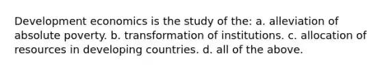 Development economics is the study of the: a. alleviation of absolute poverty. b. transformation of institutions. c. allocation of resources in developing countries. d. all of the above.