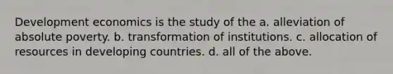 Development economics is the study of the a. alleviation of absolute poverty. b. transformation of institutions. c. allocation of resources in developing countries. d. all of the above.