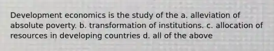 Development economics is the study of the a. alleviation of absolute poverty. b. transformation of institutions. c. allocation of resources in developing countries d. all of the above