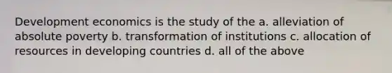 Development economics is the study of the a. alleviation of absolute poverty b. transformation of institutions c. allocation of resources in developing countries d. all of the above