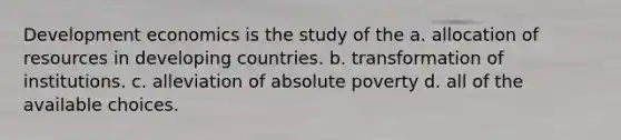 Development economics is the study of the a. allocation of resources in developing countries. b. transformation of institutions. c. alleviation of absolute poverty d. all of the available choices.