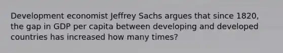 Development economist Jeffrey Sachs argues that since 1820, the gap in GDP per capita between developing and developed countries has increased how many times?