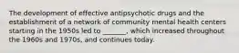 The development of effective antipsychotic drugs and the establishment of a network of community mental health centers starting in the 1950s led to _______, which increased throughout the 1960s and 1970s, and continues today.