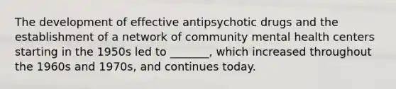 The development of effective antipsychotic drugs and the establishment of a network of <a href='https://www.questionai.com/knowledge/kQquwU7fzi-community-mental-health' class='anchor-knowledge'>community mental health</a> centers starting in the 1950s led to _______, which increased throughout the 1960s and 1970s, and continues today.