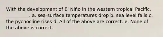 With the development of El Niño in the western tropical Pacific, __________. a. sea-surface temperatures drop b. sea level falls c. the pycnocline rises d. All of the above are correct. e. None of the above is correct.