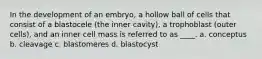 In the development of an embryo, a hollow ball of cells that consist of a blastocele (the inner cavity), a trophoblast (outer cells), and an inner cell mass is referred to as ____. a. conceptus b. cleavage c. blastomeres d. blastocyst