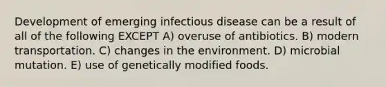 Development of emerging infectious disease can be a result of all of the following EXCEPT A) overuse of antibiotics. B) modern transportation. C) changes in the environment. D) microbial mutation. E) use of genetically modified foods.