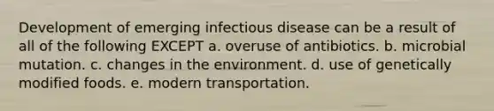 Development of emerging infectious disease can be a result of all of the following EXCEPT a. overuse of antibiotics. b. microbial mutation. c. changes in the environment. d. use of genetically modified foods. e. modern transportation.