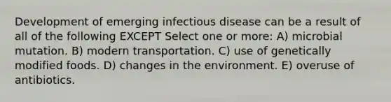 Development of emerging infectious disease can be a result of all of the following EXCEPT Select one or more: A) microbial mutation. B) modern transportation. C) use of genetically modified foods. D) changes in the environment. E) overuse of antibiotics.