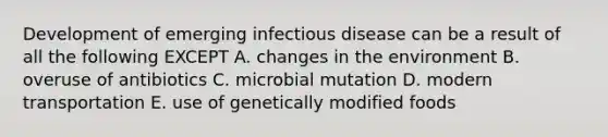 Development of emerging infectious disease can be a result of all the following EXCEPT A. changes in the environment B. overuse of antibiotics C. microbial mutation D. modern transportation E. use of genetically modified foods