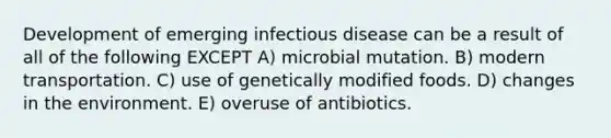 Development of emerging infectious disease can be a result of all of the following EXCEPT A) microbial mutation. B) modern transportation. C) use of genetically modified foods. D) changes in the environment. E) overuse of antibiotics.