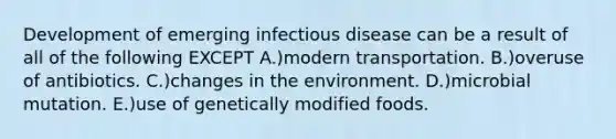 Development of emerging infectious disease can be a result of all of the following EXCEPT A.)modern transportation. B.)overuse of antibiotics. C.)changes in the environment. D.)microbial mutation. E.)use of genetically modified foods.