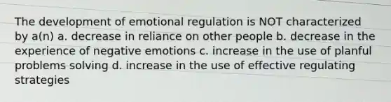 The development of emotional regulation is NOT characterized by a(n) a. decrease in reliance on other people b. decrease in the experience of negative emotions c. increase in the use of planful problems solving d. increase in the use of effective regulating strategies