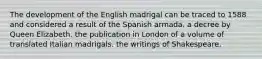 The development of the English madrigal can be traced to 1588 and considered a result of the Spanish armada. a decree by Queen Elizabeth. the publication in London of a volume of translated Italian madrigals. the writings of Shakespeare.