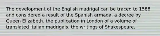 The development of the English madrigal can be traced to 1588 and considered a result of the Spanish armada. a decree by Queen Elizabeth. the publication in London of a volume of translated Italian madrigals. the writings of Shakespeare.