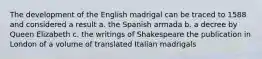 The development of the English madrigal can be traced to 1588 and considered a result a. the Spanish armada b. a decree by Queen Elizabeth c. the writings of Shakespeare the publication in London of a volume of translated Italian madrigals