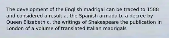 The development of the English madrigal can be traced to 1588 and considered a result a. the Spanish armada b. a decree by Queen Elizabeth c. the writings of Shakespeare the publication in London of a volume of translated Italian madrigals