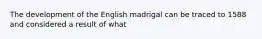 The development of the English madrigal can be traced to 1588 and considered a result of what