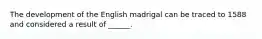 The development of the English madrigal can be traced to 1588 and considered a result of ______.