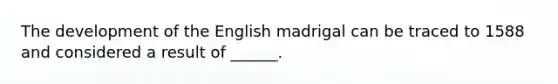 The development of the English madrigal can be traced to 1588 and considered a result of ______.