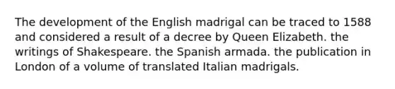 The development of the English madrigal can be traced to 1588 and considered a result of a decree by Queen Elizabeth. the writings of Shakespeare. the Spanish armada. the publication in London of a volume of translated Italian madrigals.