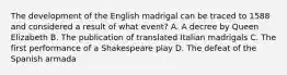 The development of the English madrigal can be traced to 1588 and considered a result of what event? A. A decree by Queen Elizabeth B. The publication of translated Italian madrigals C. The first performance of a Shakespeare play D. The defeat of the Spanish armada