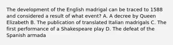 The development of the English madrigal can be traced to 1588 and considered a result of what event? A. A decree by Queen Elizabeth B. The publication of translated Italian madrigals C. The first performance of a Shakespeare play D. The defeat of the Spanish armada