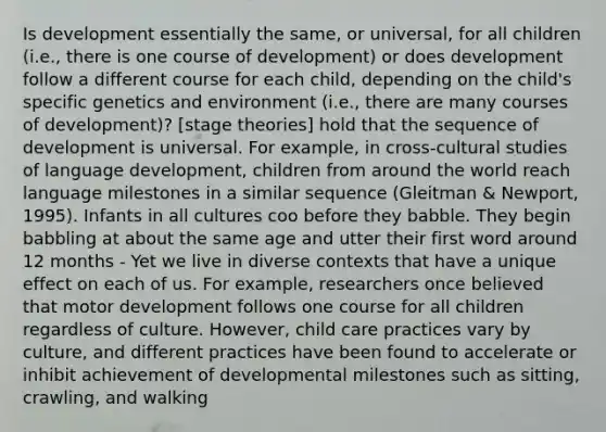 Is development essentially the same, or universal, for all children (i.e., there is one course of development) or does development follow a different course for each child, depending on the child's specific genetics and environment (i.e., there are many courses of development)? [stage theories] hold that the sequence of development is universal. For example, in cross-cultural studies of language development, children from around the world reach language milestones in a similar sequence (Gleitman & Newport, 1995). Infants in all cultures coo before they babble. They begin babbling at about the same age and utter their first word around 12 months - Yet we live in diverse contexts that have a unique effect on each of us. For example, researchers once believed that motor development follows one course for all children regardless of culture. However, child care practices vary by culture, and different practices have been found to accelerate or inhibit achievement of developmental milestones such as sitting, crawling, and walking