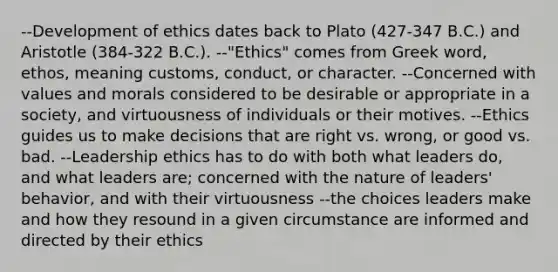 --Development of ethics dates back to Plato (427-347 B.C.) and Aristotle (384-322 B.C.). --"Ethics" comes from Greek word, ethos, meaning customs, conduct, or character. --Concerned with values and morals considered to be desirable or appropriate in a society, and virtuousness of individuals or their motives. --Ethics guides us to make decisions that are right vs. wrong, or good vs. bad. --Leadership ethics has to do with both what leaders do, and what leaders are; concerned with the nature of leaders' behavior, and with their virtuousness --the choices leaders make and how they resound in a given circumstance are informed and directed by their ethics