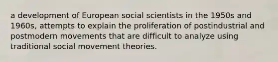 a development of European social scientists in the 1950s and 1960s, attempts to explain the proliferation of postindustrial and postmodern movements that are difficult to analyze using traditional social movement theories.