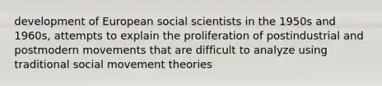 development of European social scientists in the 1950s and 1960s, attempts to explain the proliferation of postindustrial and postmodern movements that are difficult to analyze using traditional social movement theories