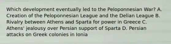 Which development eventually led to the Peloponnesian War? A. Creation of the Peloponnesian League and the Delian League B. Rivalry between Athens and Sparta for power in Greece C. Athens' jealousy over Persian support of Sparta D. Persian attacks on Greek colonies in Ionia