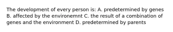 The development of every person is: A. predetermined by genes B. affected by the environemnt C. the result of a combination of genes and the environment D. predetermined by parents