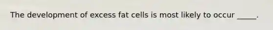 The development of excess fat cells is most likely to occur _____.