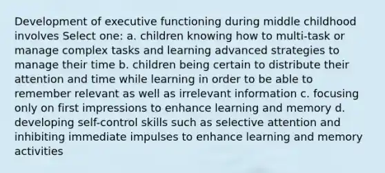 Development of executive functioning during middle childhood involves Select one: a. children knowing how to multi-task or manage complex tasks and learning advanced strategies to manage their time b. children being certain to distribute their attention and time while learning in order to be able to remember relevant as well as irrelevant information c. focusing only on first impressions to enhance learning and memory d. developing self-control skills such as selective attention and inhibiting immediate impulses to enhance learning and memory activities