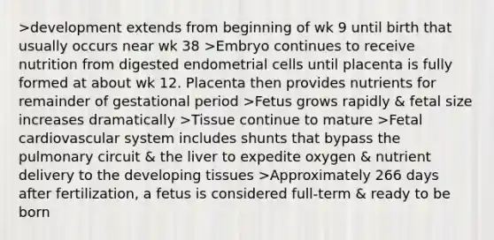 >development extends from beginning of wk 9 until birth that usually occurs near wk 38 >Embryo continues to receive nutrition from digested endometrial cells until placenta is fully formed at about wk 12. Placenta then provides nutrients for remainder of gestational period >Fetus grows rapidly & fetal size increases dramatically >Tissue continue to mature >Fetal cardiovascular system includes shunts that bypass the pulmonary circuit & the liver to expedite oxygen & nutrient delivery to the developing tissues >Approximately 266 days after fertilization, a fetus is considered full-term & ready to be born