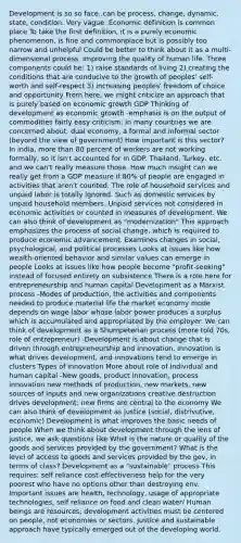 Development is so so face..can be process, change, dynamic, state, condition. Very vague. Economic definition is common place To take the first definition, it is a purely economic phenomenon, is fine and commonplace but is possibly too narrow and unhelpful Could be better to think about it as a multi-dimensional process, improving the quality of human life. Three components could be: 1) raise standards of living 2) creating the conditions that are conducive to the growth of peoples' self-worth and self-respect 3) increasing peoples' freedom of choice and opportunity From here, we might criticize an approach that is purely based on economic growth GDP Thinking of development as economic growth -emphasis is on the output of commodities fairly easy criticism: in many countries we are concerned about: dual economy, a formal and informal sector (beyond the view of government) How important is this sector? In india, more than 80 percent of workers are not working formally, so it isn't accounted for in GDP. Thailand, Turkey, etc. and we can't really measure those. How much insight can we really get from a GDP measure if 80% of people are engaged in activities that aren't counted. The role of household services and unpaid labor is totally ignored. Such as domestic services by unpaid household members. Unpaid services not considered in economic activities or counted in measures of development. We can also think of development as "modernization" This approach emphasizes the process of social change, which is required to produce economic advancement. Examines changes in social, psychological, and political processes Looks at issues like how wealth-oriented behavior and similar values can emerge in people Looks at issues like how people become "profit-seeking" instead of focused entirely on subsistence There is a role here for entrepreneurship and human capital Development as a Marxist process -Modes of production, the activities and components needed to produce material life the market economy mode depends on wage labor whose labor power produces a surplus which is accumulated and appropriated by the employer. We can think of development as a Shumpeterian process (more told 70s, role of entrepreneur) -Development is about change that is driven through entrepreneurship and innovation. Innovation is what drives development, and innovations tend to emerge in clusters Types of innovation More about role of individual and human capital -New goods, product innovation, process innovation new methods of production, new markets, new sources of inputs and new organizations creative destruction drives development; new firms are central to the economy We can also think of development as justice (social, distrivutive, economic) Development is what improves the basic needs of people When we think about development through the lens of justice, we ask questions like Whst is the nature or quality of the goods and services provided by the government? What is the level of access to goods and services provided by the gov, in terms of class? Development as a "sustainable" process This requires: self reliance cost-effectiveness help for the very poorest who have no options other than destroying env. Important issues are health, technology, usage of appropriate technologies, self reliance on food and clean water/ Human beings are resources; development activities must be centered on people, not economies or sectors. Justice and sustainable approach have typically emerged out of the developing world.