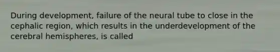 During development, failure of the neural tube to close in the cephalic region, which results in the underdevelopment of the cerebral hemispheres, is called