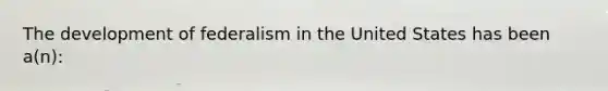 The development of federalism in the United States has been a(n):