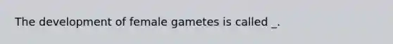 The development of female gametes is called _.